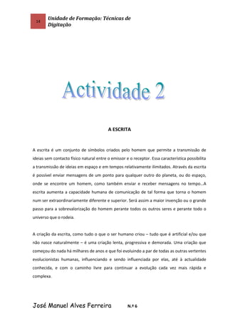 14
Unidade de Formação: Técnicas de
Digitação
A ESCRITA
A escrita é um conjunto de símbolos criados pelo homem que permite a transmissão de
ideias sem contacto físico natural entre o emissor e o receptor. Essa característica possibilita
a transmissão de ideias em espaço e em tempos relativamente ilimitados. Através da escrita
é possível enviar mensagens de um ponto para qualquer outro do planeta, ou do espaço,
onde se encontre um homem, como também enviar e receber mensagens no tempo…A
escrita aumenta a capacidade humana de comunicação de tal forma que torna o homem
num ser extraordinariamente diferente e superior. Será assim a maior invenção ou o grande
passo para a sobrevalorização do homem perante todos os outros seres e perante todo o
universo que o rodeia.
A criação da escrita, como tudo o que o ser humano criou – tudo que é artificial e/ou que
não nasce naturalmente – é uma criação lenta, progressiva e demorada. Uma criação que
começou do nada há milhares de anos e que foi evoluindo a par de todas as outras vertentes
evolucionistas humanas, influenciando e sendo influenciada por elas, até à actualidade
conhecida, e com o caminho livre para continuar a evolução cada vez mais rápida e
complexa.
José Manuel Alves Ferreira N.º 6
 