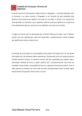15
Unidade de Formação: Técnicas de
Digitação
A escrita nasceu de outra grande criação humana, a linguagem – a principal distinção entre
os humanos e os outros animais. A linguagem é um conjunto de sons produzido pelo
aparelho vocal humano que significa uma coisa ou uma ideia. A escrita é um conjunto de
sinais gravados ou impressos numa superfície material visível que significa um conjunto de
sons reproduzíveis pela voz, que por sua vez significam uma coisa ou uma ideia.
A origem da escrita está na observação que o homem efectuou de tudo o que o rodeava,
criando sons que significassem cada coisa observada, e posteriormente criando símbolos
que significassem cada um desses sons.
A invenção da escrita deve-se à necessidade de não perder informação útil e de não perder
informação útil e de perpetuar ideias importantes, funcionando como uma ajuda preciosa à
limitada memória humana. A memória humana não tem capacidade para registar toda a
informação recebida de forma a poder utilizá-la útil e conscientemente numa vida em
sociedade. Houve então a necessidade de recorrer a ajudas de memória do exterior. Com as
mãos gravam-se símbolos que mais tarde ao serem percepcionados fazem recordar algum
acontecimento do passado. Assim nasceu a escrita.
José Manuel Alves Ferreira N.º 6
 