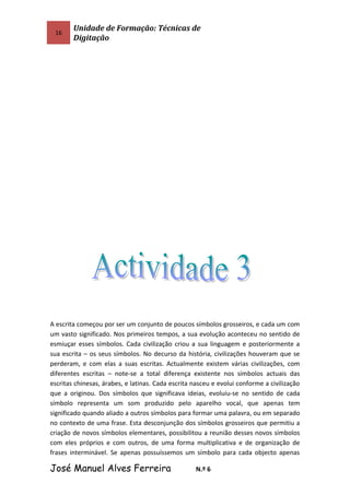 16
Unidade de Formação: Técnicas de
Digitação
A escrita começou por ser um conjunto de poucos símbolos grosseiros, e cada um com
um vasto significado. Nos primeiros tempos, a sua evolução aconteceu no sentido de
esmiuçar esses símbolos. Cada civilização criou a sua linguagem e posteriormente a
sua escrita – os seus símbolos. No decurso da história, civilizações houveram que se
perderam, e com elas a suas escritas. Actualmente existem várias civilizações, com
diferentes escritas – note-se a total diferença existente nos símbolos actuais das
escritas chinesas, árabes, e latinas. Cada escrita nasceu e evolui conforme a civilização
que a originou. Dos símbolos que significava ideias, evoluiu-se no sentido de cada
símbolo representa um som produzido pelo aparelho vocal, que apenas tem
significado quando aliado a outros símbolos para formar uma palavra, ou em separado
no contexto de uma frase. Esta desconjunção dos símbolos grosseiros que permitiu a
criação de novos símbolos elementares, possibilitou a reunião desses novos símbolos
com eles próprios e com outros, de uma forma multiplicativa e de organização de
frases interminável. Se apenas possuíssemos um símbolo para cada objecto apenas
José Manuel Alves Ferreira N.º 6
 