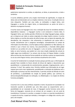 17
Unidade de Formação: Técnicas de
Digitação
poderíamos representar os verbos, os adjectivos, as ideias, os pensamentos, e toda a
semântica
A escrita alfabética permite uma criação interminável de significados. A criação de
ideias está correlacionada com as criações materiais e vice-versa. A evolução torna-se
mais eloquente. Também por essa razão, as civilizações e origem latina, com
linguagens e escritas de origem latina, se desenvolveram ao ponto de tornar a
dianteira no progresso humano.
A escrita nasceu da linguagem oral, mas a evolução das duas foi simultânea devido à
dependência recíproca – a linguagem escrita e oral conduzem à mesma ideia. A
linguagem latina, que recebeu grandes influências da antiga linguagem grega, acabou
por se dispersar por todos os países originados do antigo império romano. A escrita
latina originou as escritas dos países da velha Europa, que na época da expansão, das
descobertas, das conquistas e dos achamentos as espalharam por quase todo o
mundo. Actualmente com o progresso tecnológico, nomeadamente no campo da
informação e da informática, a escrita inglesa começa a globalizar-se. Não sabemos, no
entanto o que o futuro nos reserva, mas possivelmente, a chamada aldeia global
tenderá ao uso prático de uma só linguagem e uma só escrita, compreendida por
todos os seres humanos, que poderá ser uma nova criação originada das actuais (o
inglês segue essa tendência). E as actuais mais de duas mil línguas faladas e muitas
delas escritas das mais diversas formas poderão ser extintas e passar ao esquecimento
ou ao uso como línguas mortas, como acontece actualmente com o latim.
A escrita foi fundamental na evolução humana porque permitiu que a informação do
passado fosse recebida no futuro através da leitura de registos e documentos que
possibilitaram a compreensão de acontecimentos passados, longinquamente, sem a
presença “in loco” dos sujeitos vivos. Permitiu também que informação de um lugar
viajasse para outro mais rapidamente, possibilitando a resolução de problemas sem a
deslocação e presença real dos intervenientes. E permitiu através da difusão em série
de periódicos, a possibilidade da criação da opinião pública, que culminou na
democratização/liberalização da civilização, na alfabetização e na criação de direitos
humanos protegidos.
A escrita é em si uma coisa artificial, incipiente e inerte. Só possível em sociedade é só
necessária quando se pretende que uma ideia passe ao esquecimento com a
possibilidade de ser reavivada de novo. A linguagem escrita funciona como outra
forma de linguagem, necessita de um emissor de um receptor e de um canal de
transferência. O emissor é o escritor, o receptor é o leitor e o canal de transferência é
o suporte da escrita, o papel por exemplo, a mensagem e m código são a escrita, com
para a do receptor.
José Manuel Alves Ferreira N.º 6
 