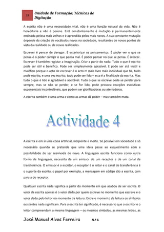 18
Unidade de Formação: Técnicas de
Digitação
A escrita não é uma necessidade vital, não é uma função natural da vida. Não é
hereditária e não é perene. Está constantemente é mutação é permanentemente
ensinada pelosa mais velhos e é aprendida pelos mais novos. A sua constante mutação
depende da criação de vocábulos novos na sociedade, resultantes de novos pontos de
vista da realidade ou de novas realidades.
Escrever é pensar de devagar. É exteriorizar os pensamentos. É poder ver o que se
pensa é o poder corrigir o que pensa mal. É poder pensar no que se pensa. É crescer.
Escrever é também registar a imaginação. Criar a partir do nada. Tudo o que é escrito
pode ser útil e benéfico. Pode ser simplesmente aprazível. E pode ser até inútil e
maléfico porque o acto de escrever é o acto m mais livre mais individual que há, tudo
pode escrito, e uma vez escrito, tudo pode ser lido – esta é a finalidade da escrita. Mas
tudo o que é lido é agradável e aceitável. Tudo o que se escreve pode-se perder para
sempre, mas se não se perder, e se for lido, pode provoca reacções evolutivas
exponenciais incontroláveis, que podem ser glorificadoras ou aterradoras.
A escrita também é uma arma e como as armas dá poder – mas também mata.
A escrita é em si uma coisa artificial, incipiente e inerte. Só possível em sociedade é só
necessária quando se pretende que uma ideia passe ao esquecimento com a
possibilidade de ser reavivada de novo. A linguagem escrita funciona como outra
forma de linguagem, necessita de um emissor de um receptor e de um canal de
transferência. O emissor é o escritor, o receptor é o leitor e o canal de transferência é
o suporte da escrita, o papel por exemplo, a mensagem em código são a escrita, com
para a do receptor.
Qualquer escrita nada significa a partir do momento em que acabou de ser escrita. O
valor da escrita apenas é o valor dado por quem escreve no momento que escreve e o
valor dado pelo leitor no momento da leitura. Entre o momento da leitura os símbolos
existentes nada significam. Para a escrita ter significado, é necessário que o escritor e o
leitor compreendam a mesma linguagem – os mesmos símbolos, as mesmas letras, as
José Manuel Alves Ferreira N.º 6
 