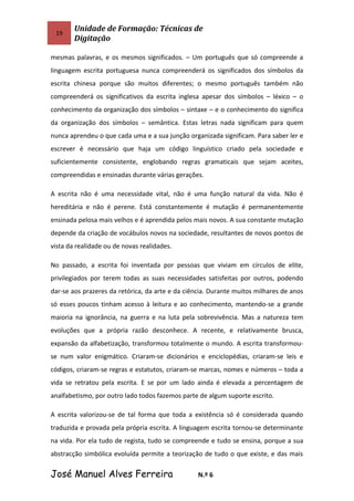 19
Unidade de Formação: Técnicas de
Digitação
mesmas palavras, e os mesmos significados. – Um português que só compreende a
linguagem escrita portuguesa nunca compreenderá os significados dos símbolos da
escrita chinesa porque são muitos diferentes; o mesmo português também não
compreenderá os significativos da escrita inglesa apesar dos símbolos – léxico – o
conhecimento da organização dos símbolos – sintaxe – e o conhecimento do significa
da organização dos símbolos – semântica. Estas letras nada significam para quem
nunca aprendeu o que cada uma e a sua junção organizada significam. Para saber ler e
escrever é necessário que haja um código linguístico criado pela sociedade e
suficientemente consistente, englobando regras gramaticais que sejam aceites,
compreendidas e ensinadas durante várias gerações.
A escrita não é uma necessidade vital, não é uma função natural da vida. Não é
hereditária e não é perene. Está constantemente é mutação é permanentemente
ensinada pelosa mais velhos e é aprendida pelos mais novos. A sua constante mutação
depende da criação de vocábulos novos na sociedade, resultantes de novos pontos de
vista da realidade ou de novas realidades.
No passado, a escrita foi inventada por pessoas que viviam em círculos de elite,
privilegiados por terem todas as suas necessidades satisfeitas por outros, podendo
dar-se aos prazeres da retórica, da arte e da ciência. Durante muitos milhares de anos
só esses poucos tinham acesso à leitura e ao conhecimento, mantendo-se a grande
maioria na ignorância, na guerra e na luta pela sobrevivência. Mas a natureza tem
evoluções que a própria razão desconhece. A recente, e relativamente brusca,
expansão da alfabetização, transformou totalmente o mundo. A escrita transformou-
se num valor enigmático. Criaram-se dicionários e enciclopédias, criaram-se leis e
códigos, criaram-se regras e estatutos, criaram-se marcas, nomes e números – toda a
vida se retratou pela escrita. E se por um lado ainda é elevada a percentagem de
analfabetismo, por outro lado todos fazemos parte de algum suporte escrito.
A escrita valorizou-se de tal forma que toda a existência só é considerada quando
traduzida e provada pela própria escrita. A linguagem escrita tornou-se determinante
na vida. Por ela tudo de regista, tudo se compreende e tudo se ensina, porque a sua
abstracção simbólica evoluída permite a teorização de tudo o que existe, e das mais
José Manuel Alves Ferreira N.º 6
 