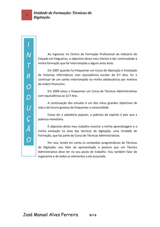 2
Unidade de Formação: Técnicas de
Digitação
Ao ingressar no Centro de Formação Profissional da Indústria do
Calçado em Felgueiras, o objectivo desse meu intento é dar continuidade à
minha formação que foi interrompida a alguns anos atrás.
Em 2007 quando fui frequentar um Curso de Operação e Instalação
de Sistemas Informáticos com equivalência escolar do 9.º Ano, foi o
continuar de um sonho interrompido na minha adolescência por motivos
de ordem financeira.
Em 2009 estou a frequentar um Curso de Técnicas Administrativas
com equivalência ao 12.º Ano.
A continuação dos estudos é um dos meus grandes objectivos de
vida e de futuro gostava de frequentar a universidade.
Como diz a sabedoria popular, a pobreza de espírito é pior que a
pobreza monetária.
É objectivo deste meu trabalho mostrar a minha aprendizagem e a
minha evolução na área das técnicas de digitação, uma Unidade de
Formação, que faz parte do Curso de Técnicas Administrativas.
Por isso, tendo em conta os conteúdos programáticos de Técnicas
de Digitação, vou falar da apresentação e postura que um Técnico
Administrativo deve ter no seu posto de trabalho. Vou também falar de
ergonomia e de todos os elementos a ela associada.
José Manuel Alves Ferreira N.º 6
I
N
T
R
O
D
U
Ç
Ã
O
 