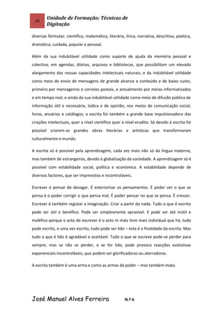 20
Unidade de Formação: Técnicas de
Digitação
diversas fórmulas: científica, matemática, literária, lírica, narrativa, descritiva, poética,
dramática, cuidada, popular e pessoal.
Além da sua indubitável utilidade como suporte de ajuda da memória pessoal e
colectiva, em agendas, diários, arquivos e bibliotecas, que possibilitam um elevado
alargamento das nossas capacidades intelectuais naturais; e da indubitável utilidade
como meio de envio de mensagens de grande alcance e conteúdo e de baixo custo,
primeiro por mensageiros e correios postais, e actualmente por meios informatizados
e em tempo real; e ainda da sua indubitável utilidade como meio de difusão pública de
informação útil e necessária, lúdica e de opinião, nos meios de comunicação social,
livros, anuários e catálogos; a escrita foi também a grande base impulsionadora das
criações intelectuais, quer a nível científico quer a nível erudito. Só devido à escrita foi
possível criarem-se grandes obras literárias e artísticas que transformaram
culturalmente o mundo.
A escrita só é possível pela aprendizagem, cada vez mais não só da língua materna,
mas também de estrangeiras, devido à globalização da sociedade. A aprendizagem só é
possível com estabilidade social, política e económica. A estabilidade depende de
diversos factores, que ser imprevistos e incontroláveis.
Escrever é pensar de devagar. É exteriorizar os pensamentos. É poder ver o que se
pensa é o poder corrigir o que pensa mal. É poder pensar no que se pensa. É crescer.
Escrever é também registar a imaginação. Criar a partir do nada. Tudo o que é escrito
pode ser útil e benéfico. Pode ser simplesmente aprazível. E pode ser até inútil e
maléfico porque o acto de escrever é o acto m mais livre mais individual que há, tudo
pode escrito, e uma vez escrito, tudo pode ser lido – esta é a finalidade da escrita. Mas
tudo o que é lido é agradável e aceitável. Tudo o que se escreve pode-se perder para
sempre, mas se não se perder, e se for lido, pode provoca reacções evolutivas
exponenciais incontroláveis, que podem ser glorificadoras ou aterradoras.
A escrita também é uma arma e como as armas dá poder – mas também mata.
José Manuel Alves Ferreira N.º 6
 