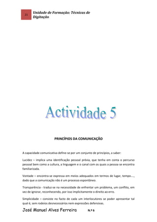 21
Unidade de Formação: Técnicas de
Digitação
PRINCÍPIOS DA COMUNICAÇÃO
A capacidade comunicativa define-se por um conjunto de princípios, a saber:
Lucidez – implica uma identificação pessoal prévia, que tenha em conta o percurso
pessoal bem como a cultura, a linguagem e o canal com os quais a pessoa se encontra
familiarizada.
Vontade – encontra-se expressa em meios adequados em termos de lugar, tempo….,
dado que a comunicação não é um processo espontâneo.
Transparência - traduz-se na necessidade de enfrentar um problema, um conflito, em
vez de ignorar, reconhecendo, por isso implicitamente o direito ao erro.
Simplicidade – consiste no facto de cada um interlocutores se poder apresentar tal
qual é, sem rodeios desnecessários nem expressões defensivas.
José Manuel Alves Ferreira N.º 6
 