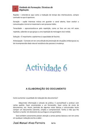 22
Unidade de Formação: Técnicas de
Digitação
Rapidez – entende-se aqui como a tradução do tempo dos interlocutores, sempre
centrado no que é oportuno.
Duração – supõe interesse mútuo em guardar o canal aberto, fazer evoluir a
comunicação e torná-la irreversível e sem provocar tédio.
Tenacidade – operacionaliza-se pela repetição, como se fora um eco mil vezes
repetido, sabendo-se que graças a uma repetição da mensagem ela é retida.
Sedução – É importante a apelarmos à capacidade de fascínio.
Antecipação – Consiste em ter uma atitude de prevenção de situações embaraçosas ou
de incompreensão dada natural resistência das pessoas à mudança.
A ELABORAÇÃO DO DOCUMENTO
Como aumentar a qualidade de redacção dos documentos?
Adquirindo informação e através da prática. E aconselhável a praticar com
cartas padrão: Fazer encomendas a um fornecedor, fazer cartas de envio de
documentos, etc. Assim, partindo de algumas notas básicas e estruturadas tento
compor um documento coerente, simples e compreensível. Tenha à mão que lhe
facilitem a tarefa: Um dicionário da sua língua e uma gramática.
Será também conveniente prestar atenção a certos pontos básicos a ter em conta
em qualquer redacção escrita a saber:
José Manuel Alves Ferreira N.º 6
 