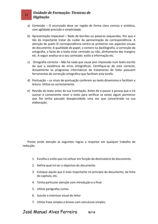 23
Unidade de Formação: Técnicas de
Digitação
a) Conteúdo – O enunciado deve ser regido de forma clara concisa e sintética,
com agilidade precisão e simplicidade.
b) Apresentação impecável – Nada de borrões ou palavras esquecidas. Por que é
tão da importante tratar da cuidar da apresentação da correspondência. A
atenção de quem lê correspondência centra-se primeiros nos aspectos visuais
do documento: A qualidade do papel, o esmero na dactilografia, a correcção da
ortografia, o facto de o texto estar centrado ou não, alinhamento das margens
etc. A seguir analisa-se o seu conteúdo: estilo a informação etc.
c) Ortografia correcta – Não há nada que cause pior impressão num texto escrito
do que a existência de erros ortográficos. Certifique-se de está correcto.
Actualmente os programas informáticos de tratamento de texto possuem
ferramentas de correcção ortográfica que facilitam esta tarefa.
d) Pontuação – os sinais de pontuação conferem ao texto dinamismo e facilitam a
leitura. Utilize-os correctamente.
e) Revisão do texto antes da sua tramitação. Antes de o passar à pessoa que o irá
assinar é conveniente rever o texto para verificar se existe algum pormenor
que lhe tenha passado desapercebido uma vez que concentrado na sua
elaboração.
Preste ainda atenção às seguintes regras a respeitar em qualquer trabalho de
redacção:
1. Escolha o estilo que irá utilizar em função do destinatário do documento.
2. Defina qual irá ser o objectivo do documento
3. Coloque aquilo que é mais importante no princípio do documento, da linha
do capítulo, etc.
4. Tenha particular atenção com introdução e o final.
5. Utilize parágrafos curtos.
6. Suscite o interesse visual do leitor
7. Utilize frase simples e breves com estruturas simples.
José Manuel Alves Ferreira N.º 6
 