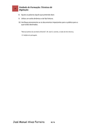 24
Unidade de Formação: Técnicas de
Digitação
8. Ajuste as palavras àquilo que pretende dizer.
9. Utilize um estilo dinâmico e de fácil leitura.
10. Verifique previamente se os documentos impactantes para o público para o
qual estão destinados.
“Manual prático da secretária eficiente”, M. José G. Lorente, o clube do livro técnico,
3.ª edição em português.
José Manuel Alves Ferreira N.º 6
 