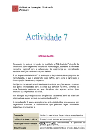 25
Unidade de Formação: Técnicas de
Digitação
NORMALIZAÇÃO
No quadro do sistema português da qualidade o IPQ (Instituto Português da
Qualidade) como organismo nacional de normalização, coordena a actividade
normativa nacional com a colaboração de organismos de normalização
sectorial (ONS) de reconhecidos para o efeito.
É da responsabilidade do IPQ a aprovação e disponibilização do programa de
normalização, o qual é preparado pelos (ONS), bem como a aprovação e
homologação da normas portuguesas.
O objectivo da normalização é o estabelecimento de soluções porque consenso
das partes interessadas para assuntos que carácter repetitivo, tornando-se
uma ferramenta poderosa na auto disciplinas dos agentes activos doso
mercado ou simplificar os assuntos.
Por definição as portuguesas são em princípio voluntárias, salvo se existe um
diploma legal que as torne de cumprimento obrigatório.
A normalização é uso de procedimentos pré estabelecidos, em consenso por
organismos nacionais e internacionais que permitem reger actividades
específicas promovendo-a:
José Manuel Alves Ferreira N.º 6
Economia Limitando a variedade de produtos e procedimentos
Uniformização de critérios Tornando mais simples a comunicação
Protecção do consumidor
Assegurando aos consumidores a qualidade do
produto que adquirem.
Simplificação Uniformizando procedimentos e circuitos documentais.
 