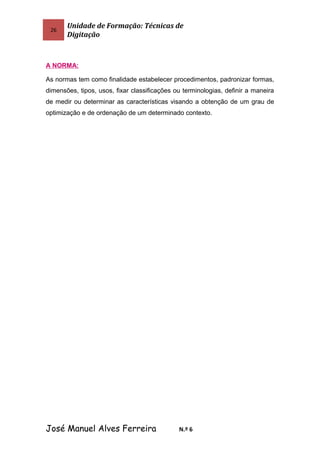 26
Unidade de Formação: Técnicas de
Digitação
A NORMA:
As normas tem como finalidade estabelecer procedimentos, padronizar formas,
dimensões, tipos, usos, fixar classificações ou terminologias, definir a maneira
de medir ou determinar as características visando a obtenção de um grau de
optimização e de ordenação de um determinado contexto.
José Manuel Alves Ferreira N.º 6
 