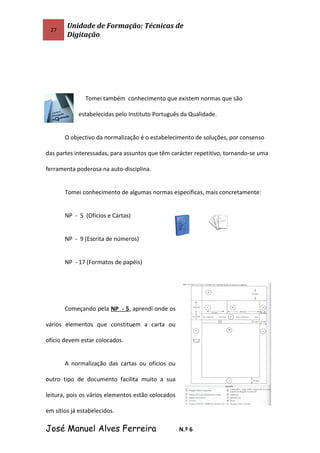27
Unidade de Formação: Técnicas de
Digitação
Tomei também conhecimento que existem normas que são
estabelecidas pelo Instituto Português da Qualidade.
O objectivo da normalização é o estabelecimento de soluções, por consenso
das partes interessadas, para assuntos que têm carácter repetitivo, tornando-se uma
ferramenta poderosa na auto-disciplina.
Tomei conhecimento de algumas normas específicas, mais concretamente:
NP - 5 (Ofícios e Cartas)
NP - 9 (Escrita de números)
NP - 17 (Formatos de papéis)
Começando pela NP - 5, aprendi onde os
vários elementos que constituem a carta ou
ofício devem estar colocados.
A normalização das cartas ou ofícios ou
outro tipo de documento facilita muito a sua
leitura, pois os vários elementos estão colocados
em sítios já estabelecidos.
José Manuel Alves Ferreira N.º 6
 