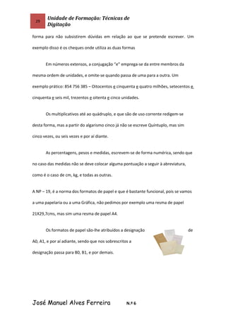 29
Unidade de Formação: Técnicas de
Digitação
forma para não subsistirem dúvidas em relação ao que se pretende escrever. Um
exemplo disso é os cheques onde utiliza as duas formas
Em números extensos, a conjugação “e” emprega-se da entre membros da
mesma ordem de unidades, e omite-se quando passa de uma para a outra. Um
exemplo prático: 854 756 385 – Oitocentos e cinquenta e quatro milhões, setecentos e
cinquenta e seis mil, trezentos e oitenta e cinco unidades.
Os multiplicativos até ao quádruplo, e que são de uso corrente redigem-se
desta forma, mas a partir do algarismo cinco já não se escreve Quíntuplo, mas sim
cinco vezes, ou seis vezes e por aí diante.
As percentagens, pesos e medidas, escrevem-se de forma numérica, sendo que
no caso das medidas não se deve colocar alguma pontuação a seguir à abreviatura,
como é o caso de cm, kg, e todas as outras.
A NP – 19, é a norma dos formatos de papel e que é bastante funcional, pois se vamos
a uma papelaria ou a uma Gráfica, não pedimos por exemplo uma resma de papel
21X29,7cms, mas sim uma resma de papel A4.
Os formatos de papel são-lhe atribuídos a designação de
A0, A1, e por aí adiante, sendo que nos sobrescritos a
designação passa para B0, B1, e por demais.
José Manuel Alves Ferreira N.º 6
 