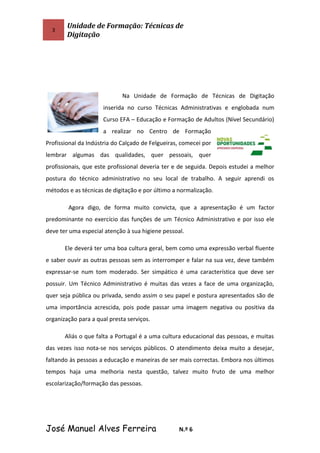 3
Unidade de Formação: Técnicas de
Digitação
Na Unidade de Formação de Técnicas de Digitação
inserida no curso Técnicas Administrativas e englobada num
Curso EFA – Educação e Formação de Adultos (Nível Secundário)
a realizar no Centro de Formação
Profissional da Indústria do Calçado de Felgueiras, comecei por
lembrar algumas das qualidades, quer pessoais, quer
profissionais, que este profissional deveria ter e de seguida. Depois estudei a melhor
postura do técnico administrativo no seu local de trabalho. A seguir aprendi os
métodos e as técnicas de digitação e por último a normalização.
Agora digo, de forma muito convicta, que a apresentação é um factor
predominante no exercício das funções de um Técnico Administrativo e por isso ele
deve ter uma especial atenção à sua higiene pessoal.
Ele deverá ter uma boa cultura geral, bem como uma expressão verbal fluente
e saber ouvir as outras pessoas sem as interromper e falar na sua vez, deve também
expressar-se num tom moderado. Ser simpático é uma característica que deve ser
possuir. Um Técnico Administrativo é muitas das vezes a face de uma organização,
quer seja pública ou privada, sendo assim o seu papel e postura apresentados são de
uma importância acrescida, pois pode passar uma imagem negativa ou positiva da
organização para a qual presta serviços.
Aliás o que falta a Portugal é a uma cultura educacional das pessoas, e muitas
das vezes isso nota-se nos serviços públicos. O atendimento deixa muito a desejar,
faltando às pessoas a educação e maneiras de ser mais correctas. Embora nos últimos
tempos haja uma melhoria nesta questão, talvez muito fruto de uma melhor
escolarização/formação das pessoas.
José Manuel Alves Ferreira N.º 6
 