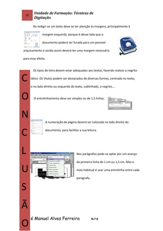 30
Unidade de Formação: Técnicas de
Digitação
Ao redigir-se um texto deve-se ter atenção às margens, principalmente à
margem esquerda, porque é desse lado que o
documento poderá ser furado para um possível
arquivamento e sendo assim deverá ter uma margem necessária
para esse efeito.
Os tipos de letra devem estar adequados aos textos, fazendo realces a negrito
ou a itálico. Os títulos podem ser destacados de diversas formas, centrado no texto,
escrito no lado direito ou esquerdo do texto, sublinhado, a negrito….
O entrelinhamento deve ser simples ou de 1,5 linhas.
A numeração de página deverá ser colocada no lado direito do
documento, para facilitar a sua leitura.
Nos parágrafos pode-se optar por um avanço
da primeira linha de 1 cm ou 1,5 cm. Mas o
mais habitual é usar uma entrelinha entre cada
parágrafo.
José Manuel Alves Ferreira N.º 6
C
O
N
C
L
U
S
Ã
O
 