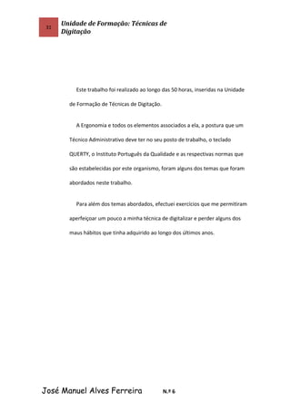 31
Unidade de Formação: Técnicas de
Digitação
Este trabalho foi realizado ao longo das 50 horas, inseridas na Unidade
de Formação de Técnicas de Digitação.
A Ergonomia e todos os elementos associados a ela, a postura que um
Técnico Administrativo deve ter no seu posto de trabalho, o teclado
QUERTY, o Instituto Português da Qualidade e as respectivas normas que
são estabelecidas por este organismo, foram alguns dos temas que foram
abordados neste trabalho.
Para além dos temas abordados, efectuei exercícios que me permitiram
aperfeiçoar um pouco a minha técnica de digitalizar e perder alguns dos
maus hábitos que tinha adquirido ao longo dos últimos anos.
José Manuel Alves Ferreira N.º 6
 