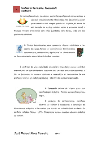 4
Unidade de Formação: Técnicas de
Digitação
As instituições privadas ou públicas que tenham profissionais competentes e a
valorizar o relacionamento interpessoal, irão, obviamente, passar
para o exterior uma imagem positiva da organização. Assim, se
por exemplo os serviços públicos como a segurança social e
finanças, tiverem profissionais com estas qualidades, sem dúvida, terão um eco
positivo na sociedade.
O Técnico Administrativo deve apresentar alguma criatividade e ter
espírito de equipa. Tem de ter conhecimentos de informática,
documentação, contabilidade, legislação e ter conhecimentos
de língua estrangeira, essencialmente inglês e espanhol.
O desfrutar de uma maturidade emocional é importante porque contribui
também para um bom ambiente de trabalho e para uma boa relação com os outros. A
isto se juntarmos os recursos existentes e necessários ao desempenho da sua
profissão, teremos um trabalho produtivo – objectivo de qualquer organização.
A Ergonomia palavra de origem grega que
significa Ergon, trabalho + Nomos, que significa normas,
regras.
É conjunto de conhecimentos científicos
relativos ao homem e necessários à concepção de
instrumentos, máquinas e dispositivos que possam ser utilizados com o máximo de
conforto e eficácia (Wisner - 1972). A Ergonomia tem por objectivo adaptar o trabalho
ao homem.
José Manuel Alves Ferreira N.º 6
 