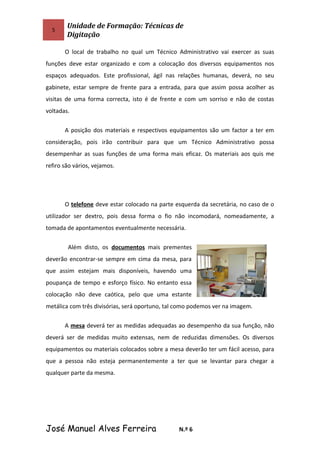 5
Unidade de Formação: Técnicas de
Digitação
O local de trabalho no qual um Técnico Administrativo vai exercer as suas
funções deve estar organizado e com a colocação dos diversos equipamentos nos
espaços adequados. Este profissional, ágil nas relações humanas, deverá, no seu
gabinete, estar sempre de frente para a entrada, para que assim possa acolher as
visitas de uma forma correcta, isto é de frente e com um sorriso e não de costas
voltadas.
A posição dos materiais e respectivos equipamentos são um factor a ter em
consideração, pois irão contribuir para que um Técnico Administrativo possa
desempenhar as suas funções de uma forma mais eficaz. Os materiais aos quis me
refiro são vários, vejamos.
O telefone deve estar colocado na parte esquerda da secretária, no caso de o
utilizador ser dextro, pois dessa forma o fio não incomodará, nomeadamente, a
tomada de apontamentos eventualmente necessária.
Além disto, os documentos mais prementes
deverão encontrar-se sempre em cima da mesa, para
que assim estejam mais disponíveis, havendo uma
poupança de tempo e esforço físico. No entanto essa
colocação não deve caótica, pelo que uma estante
metálica com três divisórias, será oportuno, tal como podemos ver na imagem.
A mesa deverá ter as medidas adequadas ao desempenho da sua função, não
deverá ser de medidas muito extensas, nem de reduzidas dimensões. Os diversos
equipamentos ou materiais colocados sobre a mesa deverão ter um fácil acesso, para
que a pessoa não esteja permanentemente a ter que se levantar para chegar a
qualquer parte da mesma.
José Manuel Alves Ferreira N.º 6
 