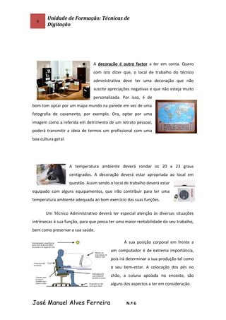 6
Unidade de Formação: Técnicas de
Digitação
A decoração é outro factor a ter em conta. Quero
com isto dizer que, o local de trabalho do técnico
administrativo deve ter uma decoração que não
suscite apreciações negativas e que não esteja muito
personalizada. Por isso, é de
bom tom optar por um mapa mundo na parede em vez de uma
fotografia de casamento, por exemplo. Ora, optar por uma
imagem como a referida em detrimento de um retrato pessoal,
poderá transmitir a ideia de termos um profissional com uma
boa cultura geral.
A temperatura ambiente deverá rondar os 20 a 23 graus
centígrados. A decoração deverá estar apropriada ao local em
questão. Assim sendo o local de trabalho deverá estar
equipado com alguns equipamentos, que irão contribuir para ter uma
temperatura ambiente adequada ao bom exercício das suas funções.
Um Técnico Administrativo deverá ter especial atenção às diversas situações
intrínsecas à sua função, para que possa ter uma maior rentabilidade do seu trabalho,
bem como preservar a sua saúde.
A sua posição corporal em frente a
um computador é de extrema importância,
pois irá determinar a sua produção tal como
o seu bem-estar. A colocação dos pés no
chão, a coluna apoiada no encosto, são
alguns dos aspectos a ter em consideração.
José Manuel Alves Ferreira N.º 6
 