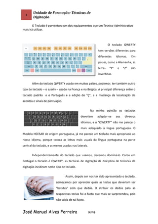 8
Unidade de Formação: Técnicas de
Digitação
O Teclado é porventura um dos equipamentos que um Técnico Administrativo
mais irá utilizar.
O teclado QWERTY
tem versões diferentes para
diferentes idiomas. Em
países, como a Alemanha, as
letras “Y” e “Z” são
invertidas.
Além do teclado QWERTY usado em muitos países, podemos ter também outro
tipo de teclado – o azerty – usado na França e na Bélgica. A principal diferença entre o
teclado padrão e o Português é a adição do “Ç”, e a mudança da localização de
acentos e sinais de pontuação.
Na minha opinião os teclados
deveriam adaptar-se aos diversos
idiomas, e o “QWERTY” não me parece o
mais adequado à língua portuguesa. O
Modelo HCESAR de origem portuguesa, já me parece um teclado mais apropriado ao
nosso idioma, porque coloca as letras mais usuais da língua portuguesa na parte
central do teclado, e as menos usadas nas laterais.
Independentemente do teclado que usamos, devemos dominá-lo. Como em
Portugal o teclado é QWERTY, as tecnicas de digitação da disciplina de tecnicas de
digitação incidiram neste tipo de teclado.
Assim, depois ser nos ter sido apresentado o teclado,
começamos por aprender quais as teclas que deveriam ser
“batidas” com que dedos. O atribuir os dedos para as
respectivas teclas foi o facto que mais se surpreendeu, pois
não sabia de tal facto.
José Manuel Alves Ferreira N.º 6
 