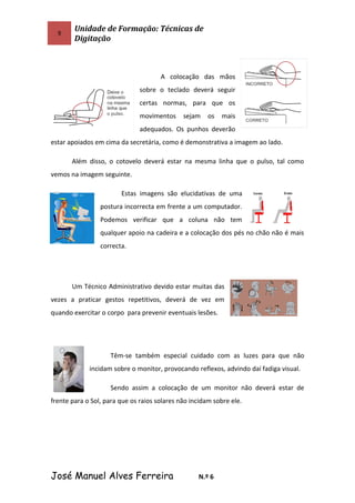 9
Unidade de Formação: Técnicas de
Digitação
A colocação das mãos
sobre o teclado deverá seguir
certas normas, para que os
movimentos sejam os mais
adequados. Os punhos deverão
estar apoiados em cima da secretária, como é demonstrativa a imagem ao lado.
Além disso, o cotovelo deverá estar na mesma linha que o pulso, tal como
vemos na imagem seguinte.
Estas imagens são elucidativas de uma
postura incorrecta em frente a um computador.
Podemos verificar que a coluna não tem
qualquer apoio na cadeira e a colocação dos pés no chão não é mais
correcta.
Um Técnico Administrativo devido estar muitas das
vezes a praticar gestos repetitivos, deverá de vez em
quando exercitar o corpo para prevenir eventuais lesões.
Têm-se também especial cuidado com as luzes para que não
incidam sobre o monitor, provocando reflexos, advindo daí fadiga visual.
Sendo assim a colocação de um monitor não deverá estar de
frente para o Sol, para que os raios solares não incidam sobre ele.
José Manuel Alves Ferreira N.º 6
 