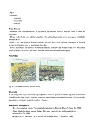 - Água
- Líquenes:
     - crustáceo
     - fruticuloso
     - foliáceo

Procedimento
- Observa, com a lupa binocular, os líquenes e, se possível, verificar a forma como se fixam ao
substrato.
- Efetua cortes finos, com o bisturi, dos talos dos vários líquenes de forma abranger a totalidade
das estruturas.
- Coloca os cortes sobre as lâminas distintas, adiciona água como meio de montagem, e dissocia
o material biológico com as agulhas de disseção.
- Coloca as lamelas por cima do material dissociado e observa ao microscópico ótico nas várias
ampliações (se necessário, levanta a lamela e dissocia mais material biológico).

Resultados




Fig. 4 – Líquenes vistos do microscópico

Discussão
A observação do líquen ao microscópico permite verificar que os diferentes líquenes constituem
hifas fúngicas, algas, córtex superior e camada algal. Podemos então afirmar que os líquenes são
associações entre dois seres vivos, algas e fungos.

Referências Bibliográficas
   - Do microscópio á célula, Técnicas Laboratoriais de Biologia Bloco 1, Areal Ed. 1996.
    - Silva, Maria Amélia e outros, Biolab, Técnicas Laboratoriais de Biologia Bloco 1,
    Universitária Ed. 1999.
    -No laboratório, Técnicas Laboratoriais de Biologia Bloco 1, Areal Ed. 1996.
 