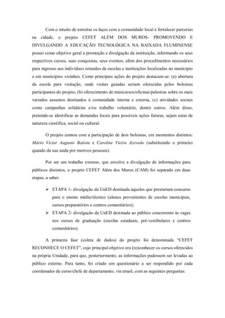 Com o intuito de estreitar os laços com a comunidade local e fortalecer parcerias
na cidade, o projeto CEFET ALÉM DOS MUROS- PROMOVENDO E
DIVULGANDO A EDUCAÇÃO TECNOLÓGICA NA BAIXADA FLUMINENSE
possui como objetivo geral a promoção e divulgação da instituição, informando os seus
respectivos cursos, suas conquistas, seus eventos, além dos procedimentos necessários
para ingresso aos indivíduos oriundos de escolas e instituições localizadas no munícipio
e em municípios vizinhos. Como principais ações do projeto destacam-se: (a) abertura
da escola para visitação, onde visitas guiadas seriam oferecidas pelos bolsistas
participantes do projeto, (b) oferecimento de minicursos/oficinas/palestras sobre os mais
variados assuntos destinados à comunidade interna e externa, (c) atividades sociais
como campanhas solidárias e/ou trabalho voluntário, dentre outros. Além disso,
pretende-se identificar as demandas locais para possíveis ações futuras, sejam estas de
natureza científica, social ou cultural.
O projeto contou com a participação de dois bolsistas, em momentos distintos:
Mário Victor Augusto Batista e Caroline Vieira Azevedo (substituindo o primeiro
quando da sua saída por motivos pessoais).
Por ser um trabalho extenso, que envolve a divulgação de informações para
públicos distintos, o projeto CEFET Além dos Muros (CAM) foi separado em duas
etapas, a saber:
 ETAPA 1- divulgação da UnED destinada àqueles que prestariam concurso
para o ensino médio/técnico (alunos provenientes de escolas municipais,
cursos preparatórios e centros comunitários);
 ETAPA 2- divulgação da UnED destinada ao público concorrente às vagas
nos cursos de graduação (escolas estaduais, pré-vestibulares e centros
comunitários).
A primeira fase (coleta de dados) do projeto foi denominada “CEFET
RECONHECE O CEFET”, cujo principal objetivo era (re)conhecer os cursos oferecidos
na própria Unidade, para que, posteriormente, as informações pudessem ser levadas ao
público externo. Para tanto, foi criado um questionário a ser respondido por cada
coordenador de curso/chefe de departamento, via email, com as seguintes perguntas:
 