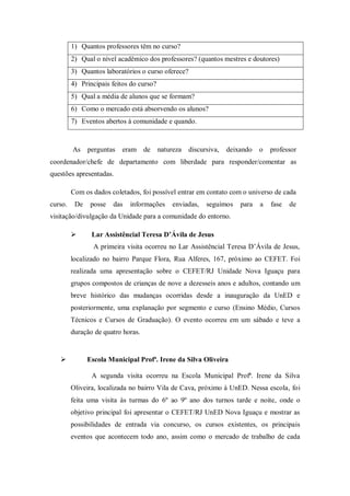 1) Quantos professores têm no curso?
2) Qual o nível acadêmico dos professores? (quantos mestres e doutores)
3) Quantos laboratórios o curso oferece?
4) Principais feitos do curso?
5) Qual a média de alunos que se formam?
6) Como o mercado está absorvendo os alunos?
7) Eventos abertos à comunidade e quando.
As perguntas eram de natureza discursiva, deixando o professor
coordenador/chefe de departamento com liberdade para responder/comentar as
questões apresentadas.
Com os dados coletados, foi possível entrar em contato com o universo de cada
curso. De posse das informações enviadas, seguimos para a fase de
visitação/divulgação da Unidade para a comunidade do entorno.
 Lar Assistêncial Teresa D’Ávila de Jesus
A primeira visita ocorreu no Lar Assistêncial Teresa D’Ávila de Jesus,
localizado no bairro Parque Flora, Rua Alferes, 167, próximo ao CEFET. Foi
realizada uma apresentação sobre o CEFET/RJ Unidade Nova Iguaçu para
grupos compostos de crianças de nove a dezesseis anos e adultos, contando um
breve histórico das mudanças ocorridas desde a inauguração da UnED e
posteriormente, uma explanação por segmento e curso (Ensino Médio, Cursos
Técnicos e Cursos de Graduação). O evento ocorreu em um sábado e teve a
duração de quatro horas.
 Escola Municipal Profª. Irene da Silva Oliveira
A segunda visita ocorreu na Escola Municipal Profª. Irene da Silva
Oliveira, localizada no bairro Vila de Cava, próximo à UnED. Nessa escola, foi
feita uma visita às turmas do 6º ao 9º ano dos turnos tarde e noite, onde o
objetivo principal foi apresentar o CEFET/RJ UnED Nova Iguaçu e mostrar as
possibilidades de entrada via concurso, os cursos existentes, os principais
eventos que acontecem todo ano, assim como o mercado de trabalho de cada
 
