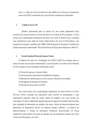 área e o relato de casos de alunos da rede pública de ensino que conseguiram
entrar no CEFET, mostrando que é possível eles estudarem na Instituição.
 Colégio Curso CAP
Palestra apresentada para os alunos de uma turma preparatória para
concursos de escolas técnicas. O curso localiza-se no Centro de Nova Iguaçu. A visita
contou com a participação colaborativa do aluno José Paulo de Mello Gomes, contando
suas experiências como aluno do ensino médio-técnico do curso de Informática e sua
pesquisa de iniciação científica pelo PIBIC-EM (Programa de Iniciação Científica) da
própria instituição, denominado “Desenvolvimento de Jogos para Dispositivos Móveis”.
 Escola Estadual Marechal Juanes Tarola
O objetivo da visita foi a divulgação do CEFET UnED Nova Iguaçu para os
alunos do nono ano do ensino fundamental. A escola localiza-se no bairro Nova Brasília
em Nova Iguaçu. Foram divulgadas informações sobre:
1) Forma de ingresso no ensino médio;
2) Cursos técnicos oferecidos na unidade Nova Iguaçu;
3) Mercado de trabalho para os cursos técnicos oferecidos na unidade;
4) Divulgação da Semana de Extensão;
5) Dúvidas diversas sobre o CEFET.
Esta visita contou com a participação colaborativa do aluno Roberto da Silva
Gervasio Pontes contando sua experiência como monitor de programação e suas
experiências enquanto aluno do ensino médio da unidade e do curso técnico de
informática. O aluno colaborador também apresentou algumas atividades desenvolvidas
pelo colegiado da informática da unidade, tais como: oficina de desenvolvimento para
plataforma de dispositivos móveis, da empresa Google, Android e os projetos de
desenvolvimento e rotinas de automação residencial desenvolvidos de forma
colaborativa pelos alunos da turma de segundo ano (concomitância interna) do Curso
Técnico de Informática- ano 2012.
 