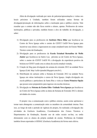 Além da divulgação realizada por meio de palestras/apresentações e visitas aos
locais próximos à Unidade, também foram utilizadas outras formas de
divulgação/promoção de informações sobre a instituição para o público externo. Vale
ressaltar que o contato não não ficou restrito a alunos, apenas. Professores de outras
instituições, públicas e privadas, também foram o alvo do trabalho de divulgação, a
saber:
1) Divulgação para os professores do Instituto Olavo Bilac que localiza-se no
Centro de Nova Iguaçu sobre o ensino do CEFET UnED Nova Iguaçu para
incentivar seus alunos a ingressarem no corpo estudantil tanto do Ensino Médio-
Técnico como da Graduação;
2) Divulgação para os professores da Escola Estadual Bernadino de Mello
Junior que localiza-se no bairro Luz, próximo ao do Centro de Nova Iguaçu,
sobre o ensino do CEFET UnED NI e divulgação da experiência positiva da
bolsista no CEFET sendo esta ex-aluna da escola estadual visitada;
3) Criação de blog para divulgação da semana de extensão 2012 na unidade Nova
Iguaçu (Link: http://cefet-rjunedni.blogspot.com.br/);
4) Distribuição de cartazes sobre a Semana de Extensão 2012 na unidade Nova
Iguaçu em várias instituições e cursos de Nova Iguaçu. Ampla divulgação em
escola públicas e particulares de Santa Rita e visita ao Curso Primeira Opção
que possui curso preparatório para ingresso em escolas técnicas;
5) Divulgação no Sistema de Ensino Elite- Unidade Nova Iguaçu que localiza-se
no Centro de Nova Iguaçu sobre as datas da Semana de Extensão 2012 e demais
atividades do evento.
O projeto visa a comunicação com o público externo, assim como aprimorar e
tornar mais abrangente a comunicação entre os membros da comunidade interna. Para
isso, ao longo de todo o período de vigência do projeto, foi realizada a divulgação das
atividades da Gerência Acadêmica, Coordenadoria dos Cursos Técnicos e
Departamentos da Graduação, fazendo uso de redes sociais on-line, ou então
diretamente com os alunos da própria unidade de ensino. Problemas da Unidade
também foram reportados à GERAC (Gerência Acadêmica) de forma mais efetiva.
 