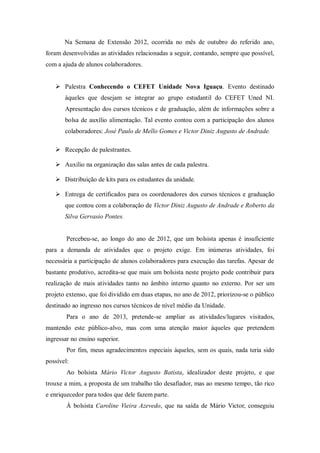 Na Semana de Extensão 2012, ocorrida no mês de outubro do referido ano,
foram desenvolvidas as atividades relacionadas a seguir, contando, sempre que possível,
com a ajuda de alunos colaboradores.
 Palestra Conhecendo o CEFET Unidade Nova Iguaçu. Evento destinado
àqueles que desejam se integrar ao grupo estudantil do CEFET Uned NI.
Apresentação dos cursos técnicos e de graduação, além de informações sobre a
bolsa de auxílio alimentação. Tal evento contou com a participação dos alunos
colaboradores: José Paulo de Mello Gomes e Victor Diniz Augusto de Andrade.
 Recepção de palestrantes.
 Auxílio na organização das salas antes de cada palestra.
 Distribuição de kits para os estudantes da unidade.
 Entrega de certificados para os coordenadores dos cursos técnicos e graduação
que contou com a colaboração de Victor Diniz Augusto de Andrade e Roberto da
Silva Gervasio Pontes.
Percebeu-se, ao longo do ano de 2012, que um bolsista apenas é insuficiente
para a demanda de atividades que o projeto exige. Em inúmeras atividades, foi
necessária a participação de alunos colaboradores para execução das tarefas. Apesar de
bastante produtivo, acredita-se que mais um bolsista neste projeto pode contribuir para
realização de mais atividades tanto no âmbito interno quanto no externo. Por ser um
projeto extenso, que foi dividido em duas etapas, no ano de 2012, priorizou-se o público
destinado ao ingresso nos cursos técnicos de nível médio da Unidade.
Para o ano de 2013, pretende-se ampliar as atividades/lugares visitados,
mantendo este público-alvo, mas com uma atenção maior àqueles que pretendem
ingressar no ensino superior.
Por fim, meus agradecimentos especiais àqueles, sem os quais, nada teria sido
possível:
Ao bolsista Mário Victor Augusto Batista, idealizador deste projeto, e que
trouxe a mim, a proposta de um trabalho tão desafiador, mas ao mesmo tempo, tão rico
e enriquecedor para todos que dele fazem parte.
À bolsista Caroline Vieira Azevedo, que na saída de Mário Victor, conseguiu
 