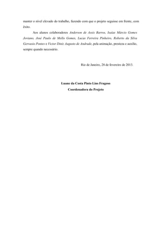 manter o nível elevado do trabalho, fazendo com que o projeto seguisse em frente, com
êxito.
Aos alunos colaboradores Anderson de Assis Barros, Isaías Márcio Gomes
Joviano, José Paulo de Mello Gomes, Lucas Ferreira Pinheiro, Roberto da Silva
Gervasio Pontes e Victor Diniz Augusto de Andrade, pela animação, presteza e auxílio,
sempre quando necessário.
Rio de Janeiro, 28 de fevereiro de 2013.
Luane da Costa Pinto Lins Fragoso
Coordenadora do Projeto
 