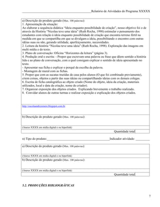 ____________________________________________Relatório de Atividades do Programa XXXXX


a) Descrição do produto gerado (Max. 100 palavras):
1. Apresentação da situação:
Ao elaborar a sequência didática “Ideia enquanto possibilidade de criação”, nosso objetivo foi o de
através da História “Nicolau teve uma ideia” (Ruth Rocha, 1998) estimular o pensamento dos
estudantes com relação à ideia enquanto possibilidade de criação que encontra terreno fértil na
medida em que se compartilha em que se divulgam a ideia, possibilitando o encontro com outras
idéias suas ou não, gerando utilidade, aperfeiçoamento, necessidades.
2. Leitura da história “Nicolau teve uma ideia” (Ruth Rocha, 1998). Exploração das imagens em
multi mídia e do texto.
3. Plano de conversação: Oficina “Horizontes da leitura” (página 3).
4. Produção oral e escrita: - Propor que escrevam uma palavra ou frase que dêem sentido a história
lida e ao plano de conversação, com a qual consigam explicar o sentido de ideia apresentado no
texto.
- Apresentar sua ficha e explicar o porquê da escolha da palavra.
- Montagem de mural com as fichas.
5. Propor que com as sucatas trazidas de casa pelos alunos (O que foi combinado previamente),
criem coisas, objetos a partir das suas ideias ou compartilhando ideias com os demais colegas.
6. Escrita de ficha catalográfica ao objeto criado (Nome do objeto, ideia da criação, materiais
utilizados, local e data da criação, nome do criador).
7. Organizar exposição dos objetos criados. Explicando brevemente o trabalho realizado.
8. Convidar alunos de outras turmas e realizar exposição e explicação dos objetos criados.



http://escolaandrezenere.blogspot.com.br



b) Descrição do produto gerado (Max. 100 palavras):


(Anexo XXXX em mídia digital e ou hiperlink)
                                                                         Quantidade total

n) Tipo do produto:________________________________________Indicador atividade: _________

a) Descrição do produto gerado (Max. 100 palavras):


(Anexo XXXX em mídia digital e ou hiperlink)
b) Descrição do produto gerado (Max. 100 palavras):


(Anexo XXXX em mídia digital e ou hiperlink)
                                                                         Quantidade total


5.2. PRODUÇÕES BIBLIOGRÁFICAS


                                                                                                      7
 