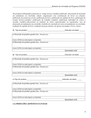 ____________________________________________Relatório de Atividades do Programa XXXXX



Na produção bibliográfica destacam-se: artigo técnico-científico publicado; dissertação de mestrado
em andamento ou concluída; edição, organização e/ou coordenação de livros ou coleções;
publicação de jornais na escola; publicação de livro; publicação de capítulo de livro; publicação de
resumo técnico-científico; publicação de trabalho completo; publicação individual de crítica e
resenha científico-educacional ou prefácio de obras especializadas ou espetáculos; tese de
doutorado em andamento ou concluída; trabalho de conclusão de curso em andamento ou concluída;
tradução de capítulo de livro; tradução de peças teatrais, de óperas encenadas e livros; outros.

1) Tipo do produto:__________________________________________Indicador atividade: ______

a) Descrição do produto gerado (Max. 100 palavras):


(Anexo XXXX em mídia digital e ou hiperlink)
b) Descrição do produto gerado (Max. 100 palavras):


(Anexo XXXX em mídia digital e ou hiperlink)
                                                                       Quantidade total

2) Tipo do produto:__________________________________________Indicador atividade: ______

a) Descrição do produto gerado (Max. 100 palavras):


(Anexo XXXX em mídia digital e ou hiperlink)
b) Descrição do produto gerado (Max. 100 palavras):


(Anexo XXXX em mídia digital e ou hiperlink)
                                                                       Quantidade total

n) Tipo do produto:________________________________________Indicador atividade: _____

a) Descrição do produto gerado (Max. 100 palavras):


(Anexo XXXX em mídia digital e ou hiperlink)
b) Descrição do produto gerado (Max. 100 palavras):


(Anexo XXXX em mídia digital e ou hiperlink)
                                                                       Quantidade total

5.3) PRODUÇÕES ARTÍSTICO-CULTURAIS



                                                                                                   8
 