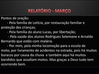 Pontos de oração:
    - Pela família de Letícia, por restauração familiar e
proteção das crianças;
    - Pela família do aluno Lucas, por libertação;
     - Pela saúde dos alunos Rodrigues Selemane e Arnaldo
Bernardo que estão com malária.
    - Por mim, pela minha locomoção para a escola de
moto, por livramento de acidentes na estrada, pois há muitos
buracos por causa da chuva e também aqui há muitos
bandidos que assaltam motos. Mas graças a Deus tudo tem
ocorrendo bem.
 