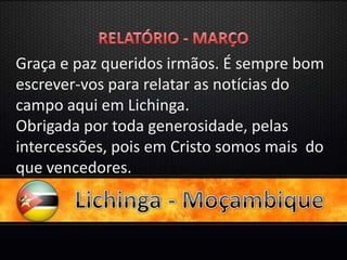 Graça e paz queridos irmãos. É sempre bom
escrever-vos para relatar as notícias do
campo aqui em Lichinga.
Obrigada por toda generosidade, pelas
intercessões, pois em Cristo somos mais do
que vencedores.
 