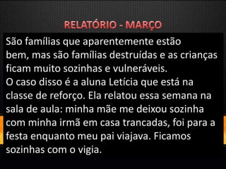 São famílias que aparentemente estão
bem, mas são famílias destruídas e as crianças
ficam muito sozinhas e vulneráveis.
O caso disso é a aluna Letícia que está na
classe de reforço. Ela relatou essa semana na
sala de aula: minha mãe me deixou sozinha
com minha irmã em casa trancadas, foi para a
festa enquanto meu pai viajava. Ficamos
sozinhas com o vigia.
 