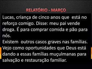Lucas, criança de cinco anos que está no
reforço comigo. Disse: meu pai vende
droga. É para comprar comida e pão para
nós.
Existem outros casos graves nas famílias.
Vejo como oportunidades que Deus está
dando a essas famílias muçulmanas para
salvação e restauração familiar.
 