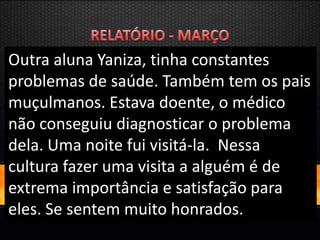 Outra aluna Yaniza, tinha constantes
problemas de saúde. Também tem os pais
muçulmanos. Estava doente, o médico
não conseguiu diagnosticar o problema
dela. Uma noite fui visitá-la. Nessa
cultura fazer uma visita a alguém é de
extrema importância e satisfação para
eles. Se sentem muito honrados.
 