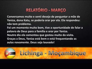 Conversamos muito e senti desejo de perguntar a mãe de
Yaniza, dona Katu, se poderia orar por ela. Ela respondeu:
não tem problema.
Foi um momento muito bom, tive a oportunidade de falar a
palavra de Deus para a família e orar por Yaniza.
Noutro dia ela comentou que gostou muito da visita.
Graças a Deus, Yaniza está bem e está frequentando as
aulas novamente. Deus seja louvado!
 