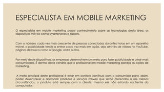 ESPECIALISTA EM MOBILE MARKETING
O especialista em mobile marketing possui conhecimento sobre as tecnologias desta área, os
dispositivos móveis como smartphones e tablets.
Com o número cada vez mais crescente de pessoas conectadas durantes horas em um aparelho
móvel, a publicidade tende a entrar cada vez mais em ação, seja através de vídeos no YouTube,
páginas de busca como o Google, entre outros.
Por meio deste dispositivos, as empresas desenvolvem um meio para fazer publicidade e atrair mais
consumidores. É dentro deste cenário que o profissional em mobile marketing planeja as ações de
marketing.
A meta principal deste profissional é estar em contato contínuo com o consumidor para, assim,
poder desenvolver e aprimorar produtos e serviços móveis que serão oferecidos a ele. Nessas
circunstâncias, o produto está sempre com o cliente, mesmo ele não estando na frente do
computador.
 