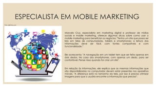 ESPECIALISTA EM MOBILE MARKETING
Marcelo Cruz, especialista em marketing digital e professor de mídias
sociais e mobile marketing, oferece algumas dicas sobre como usar o
mobile marketing para beneficiar os negócios: "Tenha um site que possa ser
lido em telas de computadores, tablets e smartphones: a leitura das
informações deve ser fácil, com fontes compatíveis e com
funcionalidade.“
Ele acrescenta: "A navegação em um tablet tem que ser feita apenas em
dois dedos. No caso dos smartphones, com apenas um dedo, para ser
confortável. Pense nisso quando for criar um site".
Em relação às informações, ele explica que as mesmas informações que
são disponibilizadas no computador devem estar presentes nos aparelhos
móveis. "A diferença está no tamanho da tela, por isso é preciso otimizar
imagens para que o usuário encontre a informação que precisa“.
Foto: drjill-live.com
 
