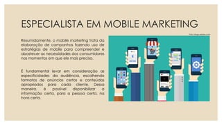 ESPECIALISTA EM MOBILE MARKETING
Resumidamente, o mobile marketing trata da
elaboração de campanhas fazendo uso de
estratégias de mobile para compreender e
abastecer as necessidades dos consumidores
nos momentos em que ele mais precisa.
É fundamental levar em consideração as
especificidades da audiência, escolhendo
formatos de anúncios certos e conteúdos
apropriados para cada cliente. Dessa
maneira, é possível disponibilizar a
informação certa, para a pessoa certa, na
hora certa.
Foto: blogs.adobe.com
 