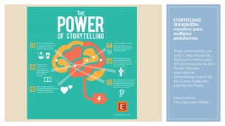 STORYTELLING
TRANSMÍDIA:
narrativa para
múltiplas
plataformas
Artigo desenvolvido por
João Carlos Masssarolo,
doutor em cinema pela
UPS (Universidade de São
Paulo). Professor
associado da
Universidade Federal de
São Carlos. Publicado
pela Revista Tríade.
Disponível em:
http://goo.gl/mdG8xc
 
