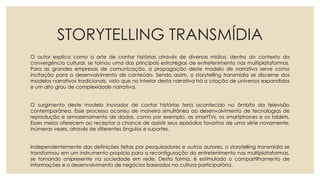 STORYTELLING TRANSMÍDIA
O autor explica como a arte de contar histórias através de diversas mídias, dentro do contexto da
convergência cultural, se tornou uma das principais estratégias de entretenimento nas multiplataformas.
Para as grandes empresas de comunicação, a propagação deste modelo de narrativa serve como
incitação para o desenvolvimento de conteúdo. Sendo assim, o storytelling transmídia se discerne dos
modelos narrativos tradicionais, visto que no interior desta narrativa há a criação de universos expandidos
e um alto grau de complexidade narrativa.
O surgimento deste modelo inovador de contar histórias teria acontecido no âmbito da televisão
contemporânea. Esse processo ocorreu de maneira simultânea ao desenvolvimento de tecnologias de
reprodução e armazenamento de dados, como por exemplo, as smartTVs, os smartphones e os tablets.
Esses meios oferecem ao receptor a chance de assistir seus episódios favoritos de uma série novamente,
inúmeras vezes, através de diferentes ângulos e suportes.
Independentemente das definições feitas por pesquisadores e outros autores, o storytelling transmídia se
transformou em um instrumento propício para a reconfiguração do entretenimento nas multiplataformas,
se tornando onipresente na sociedade em rede. Desta forma, é estimulado o compartilhamento de
informações e o desenvolvimento de negócios baseados na cultura participatória.
 