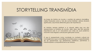 STORYTELLING TRANSMÍDIA
Ao longo da história do mundo, o sentido da palavra storytelling,
melhor traduzido como o "ato de contar histórias", obteve diversos
significados, assumindo diferentes graus de importância.
As histórias sempre existiram e é através delas que nos são
apresentados os mistérios do mundo. Além disso, elas têm grande
importância pois é um mecanismo por meio do qual podemos
transmitir nosso legado cultural para gerações futuras.
O que é apresentado como novidade no contexto cultural da
convergência é que o storytelling transmídia possui a especificidade
de ser apresentado nas plataformas midiáticas, permitindo a
interatividade e compartilhamento de histórias.
Foto: descola.org
 