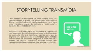 STORYTELLING TRANSMÍDIA
Dessa maneira, a arte milenar de narrar histórias passa por
diversos choques e tensões que reconfiguram e atualizam o
sistema narrativo tradicional, transformando-se em uma nova
forma inovadora, capaz de estimular o crescimento e
expansão das sociedades em rede.
As mudanças no paradigma do storytelling se assemelham
com o processo de multiplicação das telas e a desintegração
da audiência televisiva tradicional, fazendo com que as
empresas de comunicação, acostumadas com métodos
convencionais, se encontrem obrigadas a reestruturar seus
modelos de negócio, procurando soluções criativas que
atendam uma audiência cada vez mais flexível e inconstante.
Foto: economia.culturamix.com
 
