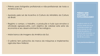 PRÊMIO NEW
HOLLAND DE
FOTOJORNALISMO
◦ Prêmio para fotógrafos profissionais e não-profissionais de toda a
América do Sul.
◦ Apoiado pela Lei de Incentivo à Cultura do Ministério da Cultura
do Brasil.
◦ Registra o campo, o trabalho, a produção e tudo que envolve a
atividade agropecuária, com objetivo de valorizar este setor da
economia e seu desenvolvimento tecnológico.
◦ Maior banco de imagens da América do Sul.
◦ O prêmio tem patrocínio da marca da máquinas e implementos
agrícolas New Holland.
O prêmio está na 12ª
edição neste ano e as
inscrições podem ser
feitas através do site
oficial do prêmio. O
período de inscrições vai
do dia 9 de maio até o
dia 28 de outubro.
www.premionewholland.pt
 