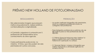 PRÊMIO NEW HOLLAND DE FOTOJORNALISMO
REGULAMENTO
◦ São selecionadas imagens que possuem
melhor enquadramento, beleza estética,
contextualização e originalidade.
◦ A Comissão Julgadora é composta por 5
profissionais de fotojornalismo e/ou
conhecimento do setor agrícola.
◦ Cada participante pode enviar, no
máximo, 10 fotos, que não podem ter sido
premiadas em outros concursos.
PREMIAÇÃO
◦ As quatro melhores fotografias são premiadas,
duas na categoria profissional e duas na
categoria não-profissional.
◦ Para fotógrafos profissionais os prêmios são de
R$15,000 e para os não-profissionais são de
R$5,000.
◦ O ‘Prêmio Especial Máquinas New Holland’ é
para a melhor foto com máquinas New
Holland em operação no campo.
◦ O ‘Grande Prêmio’ é dado à fotografia que
melhor represente a atividade agrícola na
América do Sul.
 