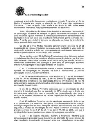 11
Câmara dos Deputados
ocasionará antecipação de parte dos resultados do contrato. O caput do art. 34 da
Medida Provisória visa afastar a tributação de IRPJ antes dos recebimentos
financeiros. O seu parágrafo único afasta a incidência do IRPJ sobre esses
recebimentos financeiros, nos pagamentos mensais por estimativa.
O art. 35 da Medida Provisória trata dos efeitos provocados pela aquisição
de participação societária em estágios. O ganho decorrente da avaliação a valor
justo dos ativos líquidos referentes à participação anterior deve ser reconhecido na
apuração do lucro real, salvo se a investidora mantiver esse ganho controlado no eLalur. A perda será dedutível somente na alienação ou baixa do investimento,
desde que controlada no e-Lalur.
Os arts. 36 e 37 da Medida Provisória complementam o disposto no art. 35
disciplinando os reflexos tributários provocados pela avaliação a valor justo da
participação societária anterior em uma aquisição de participação societária em
estágios quando ocorre a incorporação, fusão ou cisão.
Nesse sentido, o art. 36 da Medida Provisória permite a baixa dos valores
controlados no livro fiscal sem qualquer efeito na apuração do lucro real. Por outro
lado, veda que o contribuinte possa se beneficiar das variações no valor da mais ou
menos-valia ocasionados pela avaliação a valor justo da participação societária
anterior numa operação de aquisição realizada em estágios.
O art. 37 da Medida Provisória estende o mesmo tratamento tributário na
hipótese de incorporação de empresa na qual a incorporadora já possuía
participação anterior, mas sem controlá-la.
O art. 38 da Medida Provisória dá nova redação ao § 1º do art. 57 da Lei nº
4.506, de 30 de novembro de 1964, a fim de eliminar da legislação tributária
comando sobre contabilização da depreciação. Houve a introdução dos §§ 15 e 16
para autorizar a exclusão em livro fiscal da diferença de depreciação registrada na
escrituração do contribuinte.
O art. 39 da Medida Provisória estabelece que a amortização de ativo
intangível é dedutível para fins de apuração do IRPJ, desde que o direito seja
intrinsecamente relacionado com a produção ou comercialização dos bens e
serviços da empresa, observadas as demais disposições da legislação tributária
sobre a matéria.
O art. 40 da Medida Provisória permite a exclusão, na apuração do lucro real
e no período em que incorridos, dos gastos com desenvolvimento de inovação
tecnológica registrados no ativo intangível, devendo ser adicionados nos períodos
seguintes, à medida da amortização do ativo. Assim se mantém o benefício fiscal
previsto no inciso I e no § 2º do art. 17 da Lei nº 11.196, de 2005, sem que o
contribuinte tenha que registrar esses gastos como despesa operacional.
O art. 41 da Medida Provisória mantém o tratamento tributário para
compensação de prejuízos fiscais decorrentes da alienação de bens e direitos do
ativo imobilizado, investimento e intangível, ainda que reclassificados para o ativo

 
