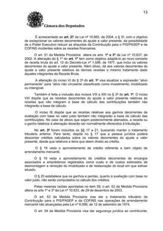 13
Câmara dos Deputados
É acrescentado ao art. 27 da Lei nº 10.865, de 2004, o § 3º, com o objetivo
de excepcionar os valores decorrentes do ajuste a valor presente, da possibilidade
de o Poder Executivo reduzir as alíquotas da Contribuição para o PIS/PASEP e da
COFINS incidentes sobre as receitas financeiras.
O art. 51 da Medida Provisória altera os arts. 1º e 3º da Lei nº 10.637, de
2002. A alteração do § 1º do art. 1º tem como objetivo adaptá-lo ao novo conceito
de receita bruta do art. 12 do Decreto-Lei nº 1.598, de 1977, que inclui os valores
decorrentes do ajuste a valor presente. Além disso, dá aos valores decorrentes do
ajuste a valor presente relativos às demais receitas o mesmo tratamento dado
àqueles integrantes da Receita Bruta.
A alteração do inciso VI do § 3º do art. 1º visa atualizar a expressão “ativo
permanente” para “ativo não circulante classificado como investimento, imobilizado
ou intangível.
Também é feita a inclusão dos incisos VIII a XIII no § 3º do art. 1º. O inciso
VIII dispõe que as receitas decorrentes do ajuste a valor presente relativas às
receitas que não integram a base de cálculo das contribuições também não
integrarão a base de cálculo.
O inciso IX dispõe que as receitas relativas aos ganhos decorrentes de
avaliação com base no valor justo também não integrarão a base de cálculo das
contribuições. No caso de ativos que sejam posteriormente alienados, a receita ou
o ganho relativos à alienação deverão ser normalmente oferecidos à tributação.
No art. 3º foram incluídos os §§ 17 a 21, buscando manter o tratamento
tributário anterior. Para tanto, dispõe no § 17 que a pessoa jurídica poderá
descontar créditos calculados sobre os valores decorrentes do ajuste a valor
presente, desde que relativos a itens que deem direito ao crédito.
O § 18 veda o aproveitamento de crédito referente a bem objeto de
arrendamento mercantil.
O § 19 veda o aproveitamento de créditos decorrentes de encargos
associados a empréstimos registrados como custo e de custos estimados de
desmontagem e remoção do imobilizado e de restauração do local em que estiver
situado.
O § 20 estabelece que os ganhos e perdas, quanto à avaliação com base no
valor justo, não serão computados no cálculo dos créditos.
Pelas mesmas razões apontadas no item 59, o art. 52 da Medida Provisória
altera os arts 1º e 3º da Lei nº 10.833, de 29 de dezembro de 2003.
O art. 53 da Medida Provisória visa dar o tratamento tributário da
Contribuição para o PIS/PASEP e da COFINS nas operações de arrendamento
mercantil não alcançadas pela Lei nº 6.099, de 12 de setembro de 1974.
O art. 54 da Medida Provisória visa dar segurança jurídica ao contribuinte,

 